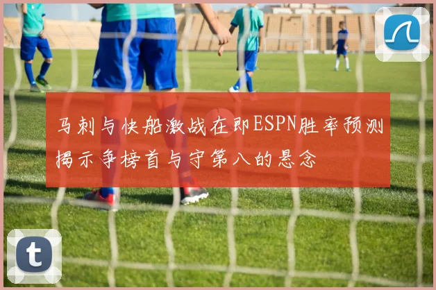 马刺与快船激战在即ESPN胜率预测揭示争榜首与守第八的悬念