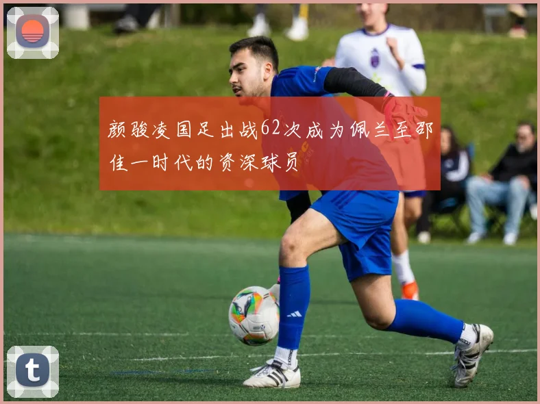 颜骏凌国足出战62次成为佩兰至邵佳一时代的资深球员