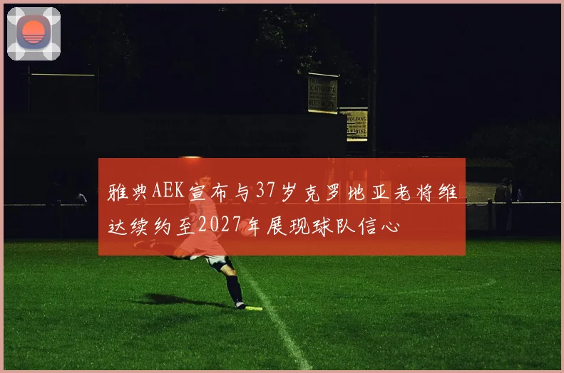 雅典AEK宣布与37岁克罗地亚老将维达续约至2027年展现球队信心